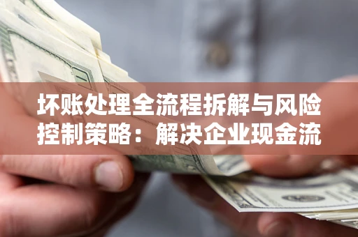 武汉坏账处理全流程拆解与风险控制策略：解决企业现金流顽疾的实战指南