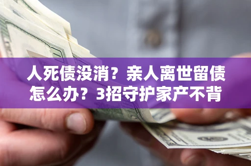 武汉人死债没消？亲人离世留债怎么办？3招守护家产不背锅