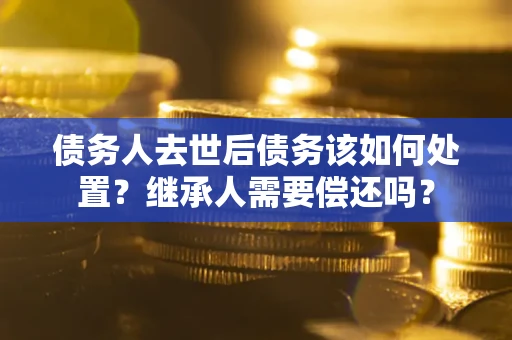武汉债务人去世后债务该如何处置？继承人需要偿还吗？