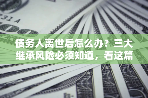 武汉债务人离世后怎么办？三大继承风险必须知道，看这篇就够了