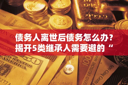 武汉债务人离世后债务怎么办？揭开5类继承人需要避的“坑”